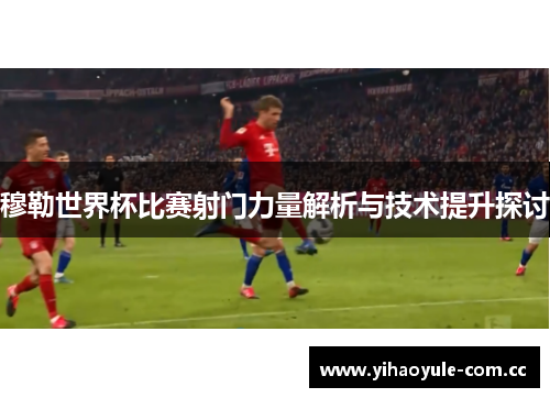 穆勒世界杯比赛射门力量解析与技术提升探讨