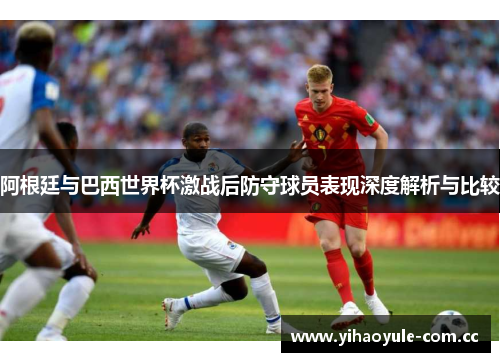 阿根廷与巴西世界杯激战后防守球员表现深度解析与比较