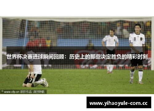 世界杯决赛进球瞬间回顾：历史上的那些决定胜负的精彩时刻