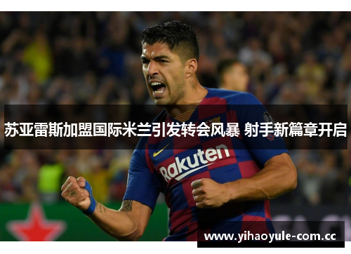 苏亚雷斯加盟国际米兰引发转会风暴 射手新篇章开启
