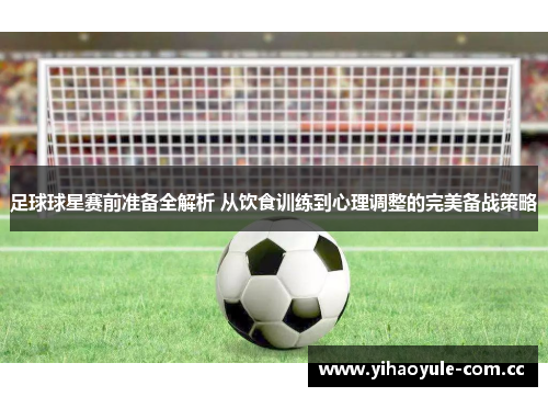 足球球星赛前准备全解析 从饮食训练到心理调整的完美备战策略