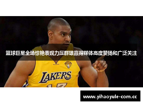 篮球巨星全场惊艳表现力压群雄赢得媒体高度赞扬和广泛关注
