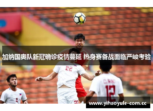 加纳国奥队新冠确诊疫情蔓延 热身赛备战面临严峻考验