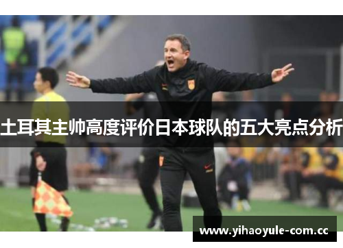 土耳其主帅高度评价日本球队的五大亮点分析