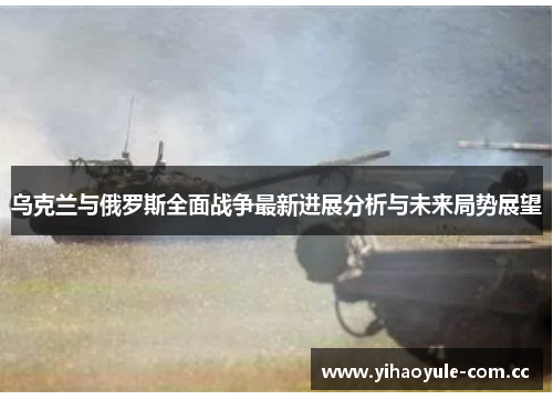 乌克兰与俄罗斯全面战争最新进展分析与未来局势展望