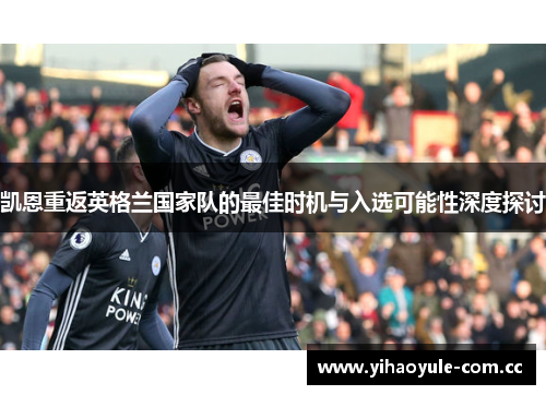 凯恩重返英格兰国家队的最佳时机与入选可能性深度探讨 凯恩重返英格兰国家队的最佳时机与入选可能性深度探讨